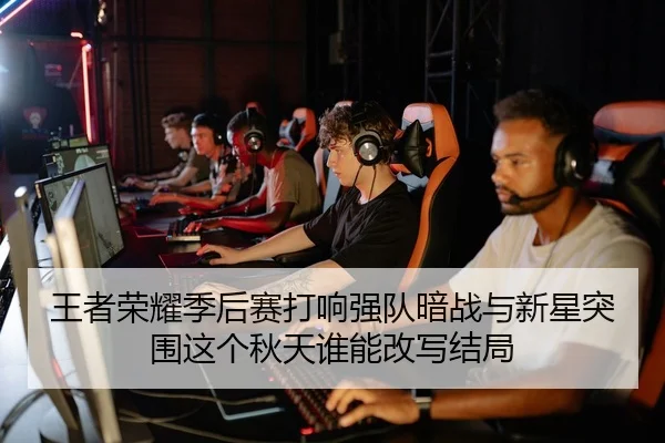 王者荣耀季后赛打响强队暗战与新星突围这个秋天谁能改写结局